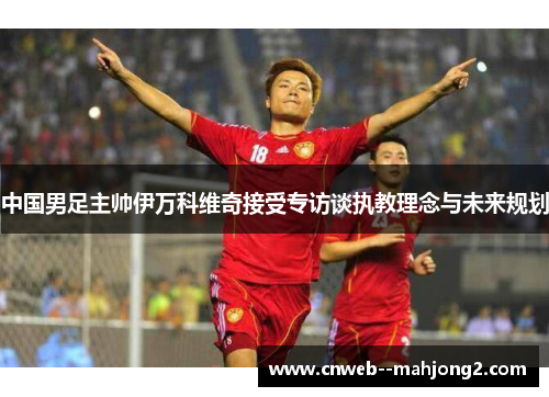中国男足主帅伊万科维奇接受专访谈执教理念与未来规划