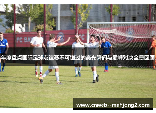 年度盘点国际足球友谊赛不可错过的高光瞬间与巅峰对决全景回顾